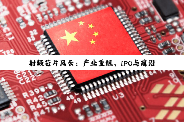 【今日要闻】射频芯片风云：产业重组、IPO与前沿洞察